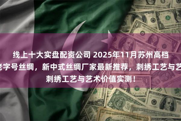 线上十大实盘配资公司 2025年11月苏州高档丝绸，百年老字号丝绸，新中式丝绸厂家最新推荐，刺绣工艺与艺术价值实测！