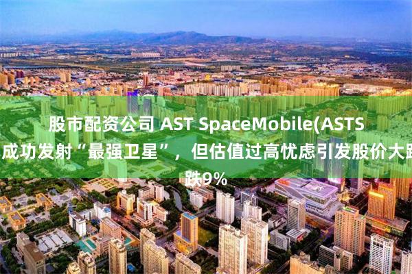 股市配资公司 AST SpaceMobile(ASTS.US)成功发射“最强卫星”，但估值过高忧虑引发股价大跌9%
